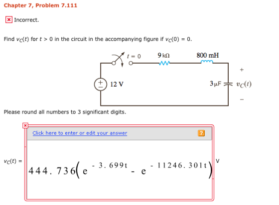 Chapter 7, Problem 7.111 XIncorrect. Find vc(t) for t > 0 in the circuit in the accompanying figure if vc(0)- 0 800 mH ? 12v Please round all numbers to 3 significant digits. c(t) - 3. 699t - 11246. 301 t 444. 736 e