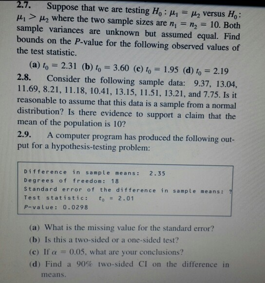 2.7. Suppose that we are testing Ho : μ1 Ha versus Ho: > μ2 where the two sample sizes are ni n, 10. Both sample variances are unknown but assumed equal. Find bounds on the P-value for the following observed values of the test statistic. (a) to= 2.31 (b) toー3.60 (c) to-1.95 (d) 0-219 2.8. Consider the following sample data: 9.37, 13.04, 11.69, 8.21, 11.18, 10.41, 13.15, 11.51, 13.21, and 7.75. Is it reasonable to assume that this data is a sample from a normal distribution? Is there evidence to support a claim that the mean of the population is 10? 2.9. put for a hypothesis-testing problem A computer program has produced the following out- Difference in sample means: 2.35 Degrees of freedom: 18 Standard error of the difference in sample means: ? Test statistic: to2.01 P-value: 0.0298 (a) What is the missing value for the standard error? (b) Is this a two-sided or a one-sided test? (c) If α 0.05, what are your conclusions? (d) Find a 90% two-sided CI on the difference in means