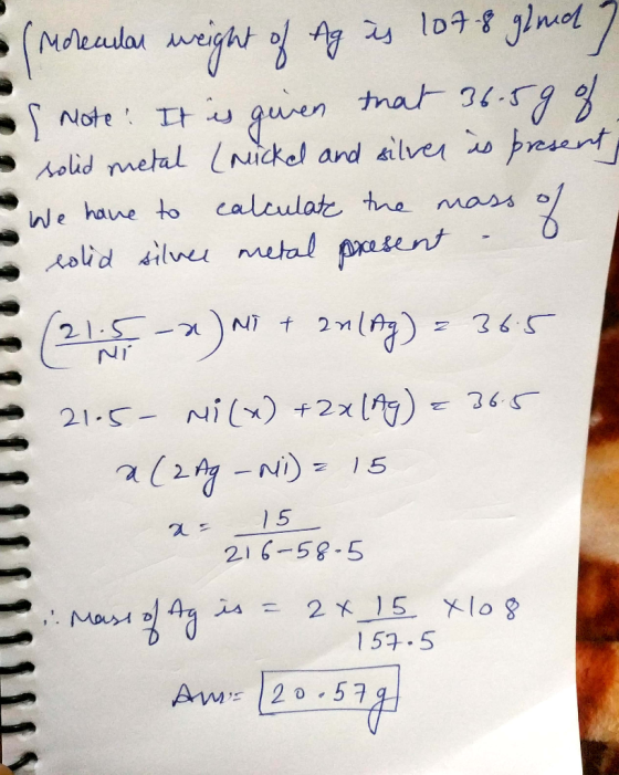 - (Molecular weight of Ag is 107-8 gined? - Note: It is given that 36.5g of - solid metal (micked and silver is present, - We