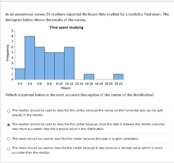In an anonymous survey 34 students reported the hours they studied for a statistics final exam. The histogram below shows the