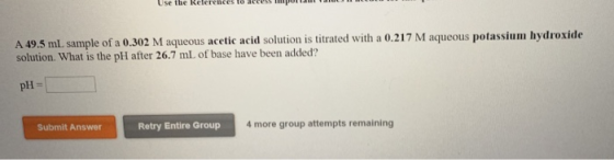 A 49.5 ml sample of a 0.302 M aqueous acetic acid solution is titrated with a 0.217 M aqueous potassium hydroxide solution. W