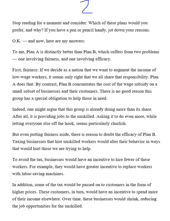 Stop reading for a moment and consider: Which of these plans would prefer, and why? If you have a pen or pencil handy. jot down your reasons. OK, _ and now, here are my answers: To me, Plan A is distinctly better than Plan B, which suffers from two problems - one involving fairness, and one involving efficacy First, fairness: If we decide as a nation that we want to augment the income of low-wage workers, it seems only right that we all share that responsibility. Plan A does that. By contrast, Plan B concentrates the cost of the wage subsidy on a small subset of businesses and their customers. There is no good reason this group has a special obligation to help those in need. Indeed, one might argue that this group is already doing more than its share After all, it is providing jobs to the unskilled. Asking it to do even more, while letting everyone else off the hook, seems particularly churlish. But even putting fairness aside, there is reason to doubt the efficacy of Plan B Taxing businesses that hire unskilled workers would alter their behavior in ways that would hurt those we are trying to help. To avoid the tax, businesses would have an incentive to hire fewer of these workers. For example, they would have greater incentive to replace workers with labor-saving machines In addition, some of the tax would be passed on to customers in the form of higher prices. These customers, in turn, would have an incentive to spend more of thetir income elsewhvei e businesses would shrink. reducing the job opportunities for the unskilled.