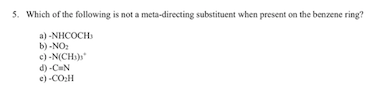 5. Which of the following is not a meta-directing substituent when present on the benzenering? a) -NHCOCH b) -NO2 d) -C N e).CO2H