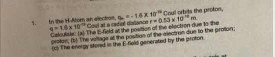 In the H-Atom an electron, a-:-1 6 x 10.19 coul orbits the proton, qs1.6 x 10s Coul at a radial distance r#0.53 x 10om. Calculate: (a) The E-field at the position of the electron due to the proton; (b) The voltage at the position of the electron due to the proton; (c) The energy stored in the E-field generated by the proton. 1.