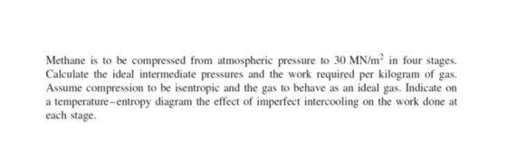 Methane is to be compressed from atmospheric pressure to 30 MN/m2 in four stages. Calculate the ideal intermediate pressures and the work required per kilogram of gas. Assume compression to be isentropic and the gas to behave as an ideal gas. Indicate on a temperature-entropy diagram the effect of imperfect intercooling on the work done at each stage.