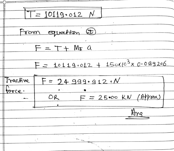 = 10119.012 N from equation I F=T + ME a F = 10119.012 + 150K103x 0.099206 Tractive [force. F= 24 999.912 N OR E = 25000 KN (