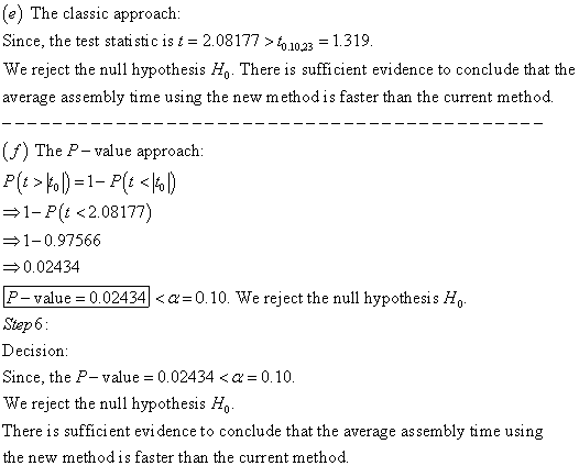 (e) The classic approach: Since, the test stati stic is t 2.08177>1231.319 We reject the null hypothesis Ho There is sufficient evidence to conclude that the average assembly time using the new method is faster than the current method. (f) The P- value approach: 1-P(t <208177) 1-0.97566 0.02434 P-value 0.02434-0.10. We reject the null hypothesis Ho Step6 Decision Since, the P-value 0.02434 <a 0.10. We reject the null hypothesis Ho There is sufficient evi dence to conclude that the average assembly time using the new methodis faster than the current method.