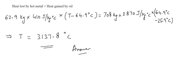 Heat lost by hot metal = Heat gained by oil 62.9 Kg x 410 J/kgoc * (T-64.9°C)= 708 kg x 2870 J/kg = x(64.96 -25.9°C) T=3137.8