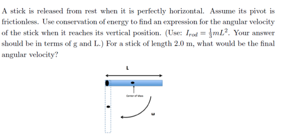 A stick is released from rest when it is perfectly horizontal. Assume its pivot is frictionless. Use conservation of energy to find an expression for the angular velocity of the stick when it reaches its vertical position. (Use: Irod-3mL2. Yo! should be in terms of g and L.) For a stick of length 2.0 m, what would be the final angular velocity? L2. Your answer 「. Your answer Center of Mass