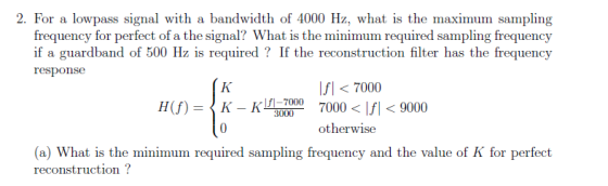 h of 4000 Hz, what is the maximum sampling for perfect of a the signal? What is the minimum required sampling frequency If the reconstruction filter has the frequency if a guardband of 500 Hz is required rC pous Ifl7000 7000 < Ifi < 9000 otherwise fi-7000 7 K-KME 7000 0 H(f) = (a) What is the minimum required sampling frequency and the value of K for perfect reconstruction?