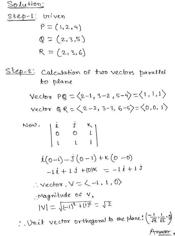 Solution: Step-i: Given p=(1,2,4) Q = (2,3,5) R :(2, 3,6) Step-2: Calculation of two vectors parallel to plane Vector PQ = 2-