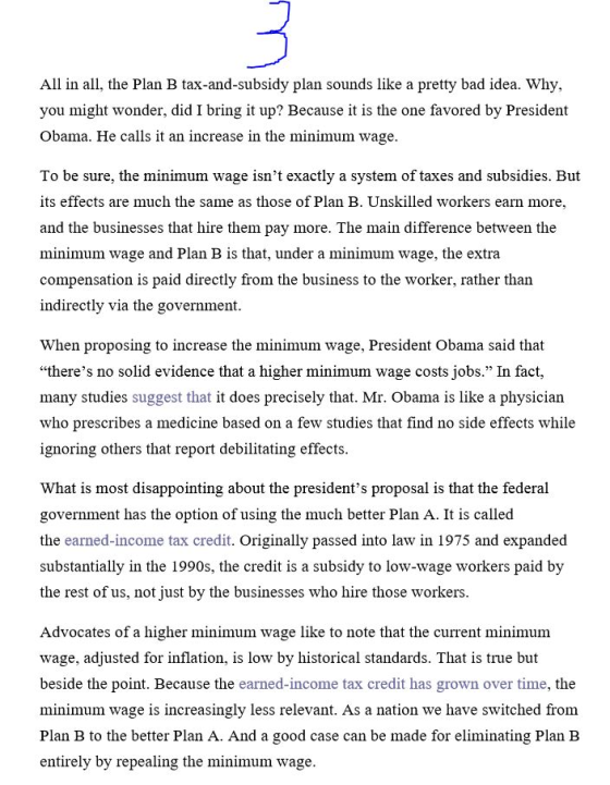 All in all, the Plan B tax-and-subsidy plan sounds like a pretty bad idea. Why, you might wonder, did I bring it up? Because it is the one favored by President Obama. He calls it an increase in the minimum wage To be sure, the minimum wage isnt exactly a system of taxes and subsidies. But its effects are much the same as those of Plan B. Unskilled workers earn more, and the businesses that hire them pay more. The main difference between the minimum wage and Plan B is that, under a minimum wage, the extra compensation is paid directly from the business to the worker, rather than indirectly via the government. When proposing to increase the minimum wage, President Obama said that theres no solid evidence that a higher minimum wage costs jobs. In fact, many studies suggest that it does precisely that. Mr. Obama is like a physician who prescribes a medicine based on a few studies that find no side effects while ignoring others that report debilitating effects What is most disappointing about the presidents proposal is that the federal government has the option of using the much better Plan A. It is called the earned-income tax credit. Originally passed into law in 1975 and expanded substantially in the 1990s, the credit is a subsidy to low-wage workers paid by the rest of us, not just by the businesses who hire those workers Advocates of a higher minimum wage like to note that the current minimum wage, adjusted for inflation, is low by historical standards. That is true but beside the point. Because the earned-income tax credit has grown over time, the minimum wage is increasingly less relevant. As a nation we have switched from Plan B to the better Plan A. And a good case can be made for eliminating Plan B entirely by repealing the minimum wage