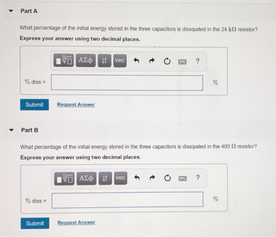 Part A What percentage of the initial energy stored in the three capacitors is dissipated in the 24 kS2 resistor? Express your answer using two decimal places. 0四 % diss- Submit Request Answer Part B What percentage of the initial energy stored in the three capacitors is dissipated in the 400 2 resistor? Express your answer using two decimal places. vec % diss- Submit Request Answer