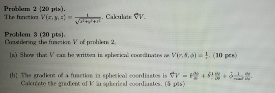 Problem 2 (20 pts). The function V (x, y, z) = 7.,3,2)yt Calculate v. 1,2+22 C Problem 3 (20 pts). Considering the function V of problem 2, (a) Show that V can be written in spherical coordinates as V(r, θ, φ)-1 (10 pts) (b) The gradient of a function in spherical coordinates is ▽V = r + θ + φ 1 a Calculate the gradient of V in spherical coordinates. (5 pts)