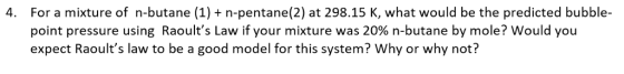 4. For a mixture of n-butane (1) n-pentane(2) at 298.15 K, what would be the predicted bubble- point pressure using Raoults Law if your mixture was 20% n-butane by mole? Would you expect Raoults law to be a good model for this system? Why or why not?