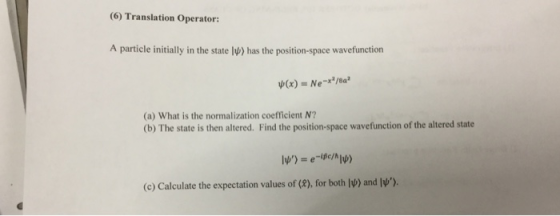 (6) Translation Operator: A particle initially in the state l has the position-space wavefunction ψ(x) = Ne-x2/6a3 (a) What is the normalization coefficient N? (b) The state is then altered. Find the position-space wavefunction of the altered state (c) Calculate the expectation values of (8), for both IV) and IV).