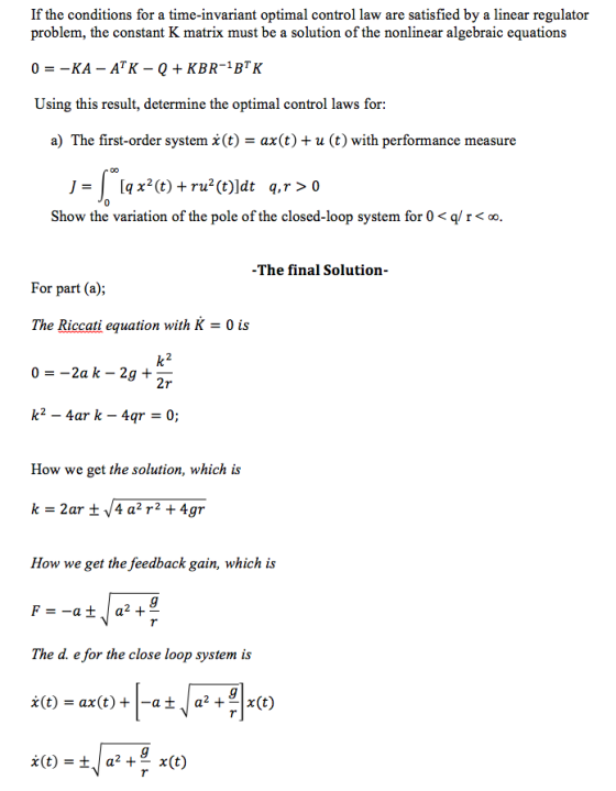 If the conditions for a time-invariant optimal control law are satisfied by a linear regulator problem, the constant K matrix must be a solution of the nonlinear algebraic equations Using this result, determine the optimal control laws for: a) The first-order system x(t)-ax(t) + u (t) with performance measure 0 Show the variation of the pole of the closed-loop system for 0 r oo The final Solution- For part (a); The Riccati equation with K - 0 is 2r How we get the solution, which is How we get the feedback gain, which is The d. e for the close loop system is