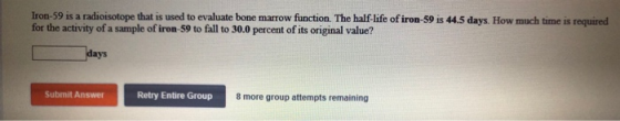 Iron-59 is a radioisotope that is used to evaluate bone marrow function. The half-life of iron-59 is 44.5 days. How much time