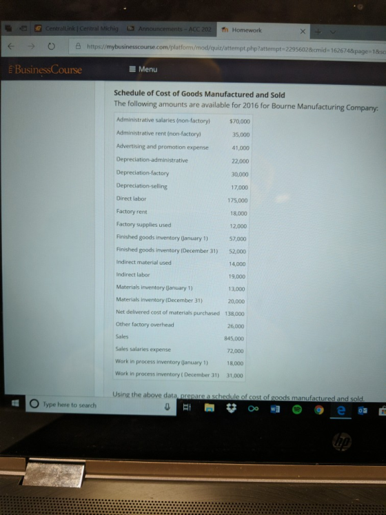 CentralLink | Central Michig Announcements- ACC 202 Th Homework → ○ |凸https://mybusinesscou rse.com/platform/mod/quiz/attempt.php?attempt -22956028cmid- 1626748page 18sc e BusinessCourse E Menu Schedule of Cost of Goods Manufactured and Sold The following amounts are available for 2016 for Bourne Manufacturing Company: Administrative salaries non-factory)$70,000 Administrative rent (non-factory) Advertising and promotion expense Depreciation-administrative Depreciation-factory Depreciation-selling Direct labor Factory rent Factory supplies used Finished goods inventory (January 1) 35,000 41,000 22,000 30,000 17,000 175,000 18,000 12,000 57,000 Finished goods inventory (December 31) 52,000 14,000 19,000 13,000 20,000 Net delivered cost of materials purchased 138,000 26,000 845,000 72,000 18,000 Work in process inventory ( December 31) 31,000 Indirect material used Indirect labor Materials inventory (January 1) Materials inventory (December 31) Other factory overhead Sales Sales salaries expense Work in process inventory (anuary 1) Using the above data, prepare a schedule of cost of goods manufactured and sold O Type here to search
