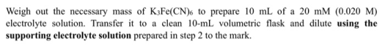 Weigh out the necessary mass of K3Fe(CN)6 to prepare 10 mL of a 20 mM (0.020 M) electrolyte solution. Transfer it to a clean
