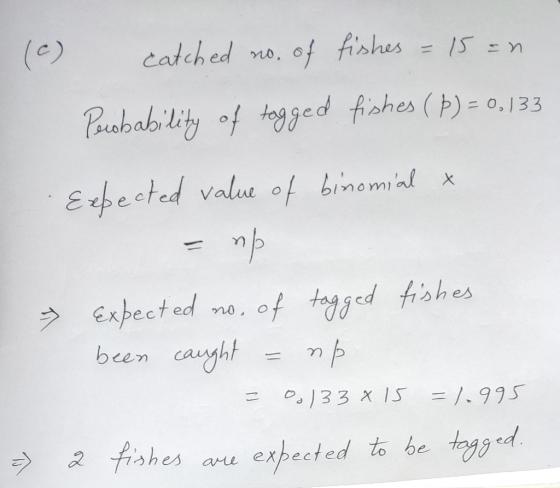 (c) catched no. of fishes = 15 =n Pacobability of tagged fishes (Þ) = 0,133 Expected value of binomial & = np - fishes Expect