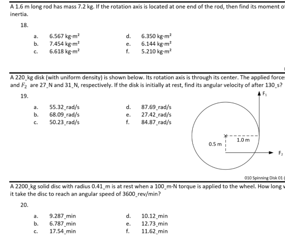 A 1.6 m long rod has mass 7.2 kg. If the rotation axis is located at one end of the rod, then find its moment of inertia. 18. a. 6.567 kg.m2 7.454 kg·m 2 6.618 kg㎡ d. 6.350 kg.m2 e. 6.144 kg.m2 f. 5.210kg-m A 220 kg disk (with uniform density) is shown below. Its rotation axis is through its center. The applied force: and F2 are 27 N and 31_N, respectively. If the disk is initially at rest, find its angular velocity of after 130_s? 19. a.55.32 rad/s b. 68.09 rad/s c. 50.23 rad/s d. 87.69 rad/s e. 27.42 rad/s f.84.87 rad/s 1.0 m 0.5m i 010 Spinning Disk 01 A 2200 kg solid disc with radius 0.41 m is at rest when a 100 m N torque is applied to the wheel. How long v it take the disc to reach an angular speed of 3600_rev/min? 20, a.9.287 min b. 6.787 min c. 17.54 min d. 10.12 min e. 12.73 min f.11.62 min
