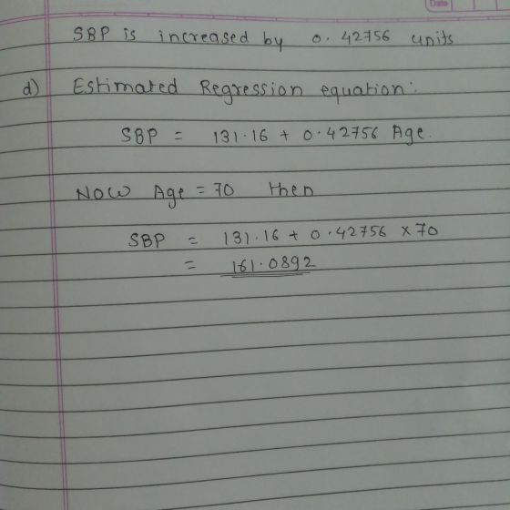 SBP is increased by o. 42756 units. d) Estimated Regression equation: SBP = 131.16 + 0.42756 Age Now Age = 70 then 70 SBP = =