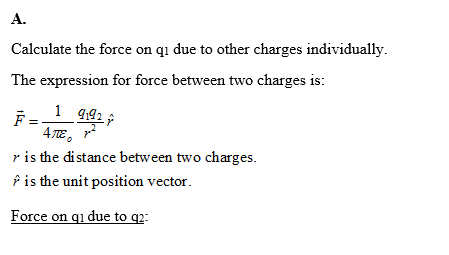 A. Calculate the force on qi due to other charges individually. The expression for force between two charges is: 4A2 순 r is the distance between two charges ? is the unit position vector Force on qi due to q2: