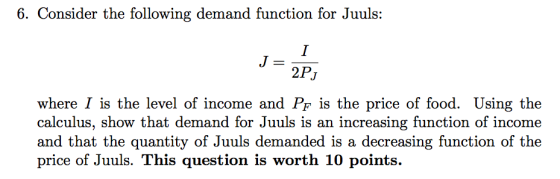 6. Consider the following demand function for Juuls: 2Pj where I is the level of income and Pf is the price of food. Using the calculus, show that demand for Juuls is an increasing function of income and that the quantity of Juuls demanded is a decreasing function of the price of Juuls. This question is worth 10 points.