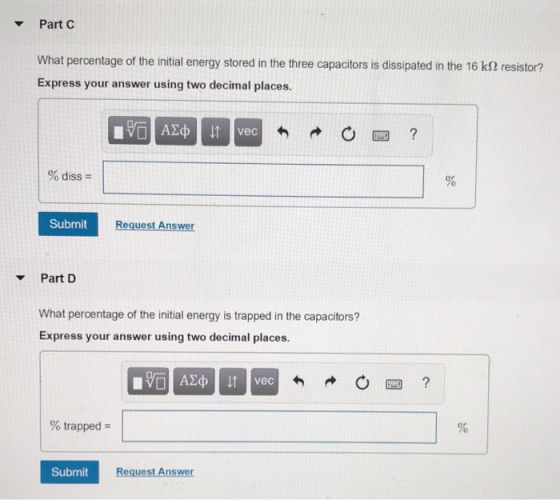 Part C What percentage of the initial energy stored in the three capacitors is dissipated in the 16 kS2 resistor? Express your answer using two decimal places. % diss- Submit Request Answer Part D What percentage of the initial energy is trapped in the capacitors? Express your answer using two decimal places. vec % trapped Submit Request Answer