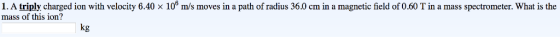 1. A triply charged ion with velocity 6.40 × 10 m/s moves in a path of radius 36.0 cm in a magnetic field of 0.60 T in a mass