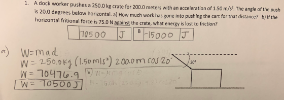 1. A dock worker pushes a 250.0 kg crate for 200.0 meters with an acceleration of 1.50 m/s. The angl is 20.0 degrees below h