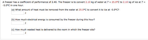 A freezer has a coefficient of performance of 2.40. The freezer is to convert 2.10 kg of water at T = 25.0°C to 2.10 kg of ice at T = -5.0°C in one hour. (a) What amount of heat must be removed from the water at 25.0°C to convert it to ice at -5.0°C? (b) How much electrical energy is consumed by the freezer during this hour? c) How much wasted heat is delivered to the room in which the freezer sits?