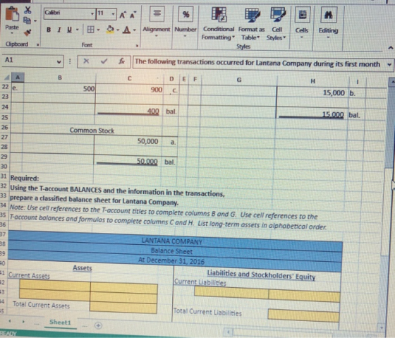 1 A Alignment Number Conditional Format as Cell Cells Editing at lipboard Formatting Table Styles Font | | | The following transactions occurred for Lantana Company during its first month , | X 丘 500 900 15,000 b 15,000 bal. 24 25 26 27 Common Stock 50,000 a bal. 30 31 Required: 32 Using the Taccount BALANCES and the information in the transactions, 33 prepare a classified balance sheet for Lantana Company. 34 Note: Use cell references to the T-account tities to complete columns B and G. Use cell references to the s T-account balances and formulas to complete columns C and H. List long-term assets in oiphabeticol order LANTANA COMPANY 39 At December 31, 2016 Assets Liabilities and Stockholders Equity 1 Current Assets Current Liabilities 4 Total Current Assets 5 Total Current Liabilities Sheetl
