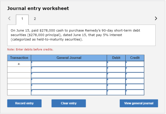Journal entry worksheet 2 On June 15, paid $278,000 cash to purchase Remedys 90-day short-term debt securities ($278,000 principal), dated June 15, that pay 5% interest (categorized as held-to-maturity securities). Note: Enter debits before credits. Transaction General Journal Debit Credit a. Record entry Clear entry View general journal