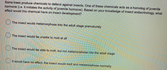 Some trees produce chemicals to defend against insects. One of these chemicals acts as a homolog of juvenile hormone (i.e. it