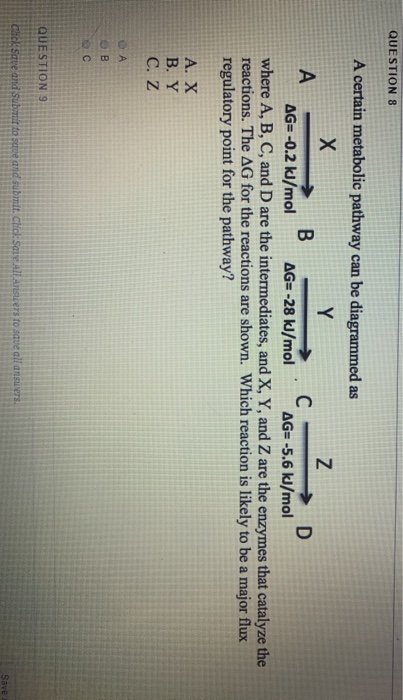QUESTION 8 A certain metabolic pathway can be diagrammed as А → B - C D AG=-0.2 kJ/mol AG=-28 kJ/mol AG= -5.6 kJ/mol where A,