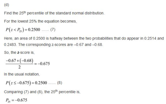 Find the 25m percentle of the standard normal distribution. For the lowest 25% the equation becomes, P( < P) 0.2500.(7) Here, an area of 0.2500 is halfway between the two probabilities that do appear in 0.2514 and 0.2483. The corresponding z-scores are-0.67 and-0.68. So, the z-score is, -0.67+(-0.68) -0.675 In the usual notation, P(25-0675) = 0.2500 (8) Comparing (7) and (8), the 25th percentile is Р.,--0.675