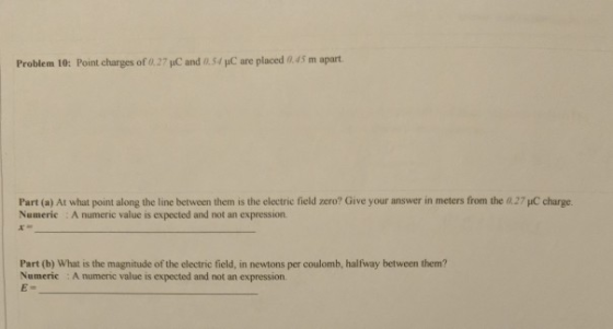 Problem 10: Point charges of 0.27 μC and 0.54 pC are placed 45 m apart. Part (a) At what point along the line between them is the electric field zero? Give your answer in meters from the 027 C charge Numeric : A numeric value is expected and not an expression Part (b) What is the magnitude of the electric field, in newtons per coulomb, halfway between them? Numeric A numeric value is expected and not an expression
