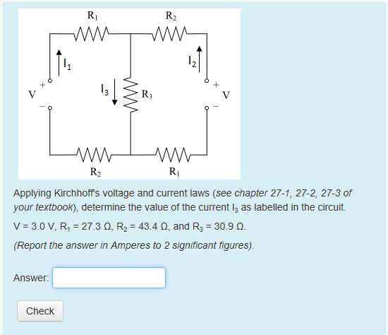 Ri R2 R3 R2 Ri Applying Kirchhoffs voltage and current laws (see chapter 27-1, 27-2, 27-3 of your textbook), determine the value of the current l as labelled in the circuit. V-3.0 V, R1-27.3 Q, R2 43.4 , and R3-30.9 2 (Report the answer in Amperes to 2 significant figures). Answer: Check