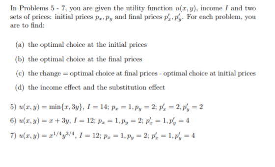 In Problems 5 - 7, you are given the utility function u(x, y), income I and two sets of prices: initial prices pa.Py and final prices prpy. For each problem, you are to find: (a) the optimal choice at the initial prices (b) the optimal choice at the final prices (c) the change optimal choice at final prices- optimal choice at initial prices (d) the income effect and the substitution effect 5) u(z, y)-min(z, 3y), 1-14; P.-1, Pv-2, P,-2, p,-2
