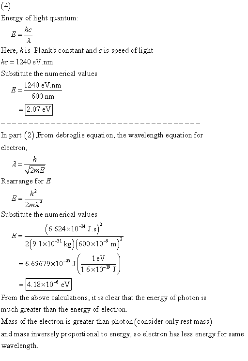 Energy of light quantum Here, his Planks constant and c is speed of light c 1240 eV.nm Substitute the numerical values 1240 eVnnm 600 nm 2.07 eV In part (2).From debroglie equati on, the wavelength equation for electron 2mE Rearrange for E 2ma Substitute the num erical values 6.624x10* J.s 2(9.1x10 kg) (600x10 m) 1.6x10-191J -4.18x10-* eV From the above calculations, it is clear that the energy of photon is much greater than the energy of electror. Mass of the electron is greater than photon (consider only rest mass) and mass inversely proporti onal to energy, so electron has less energy for same wavelength.