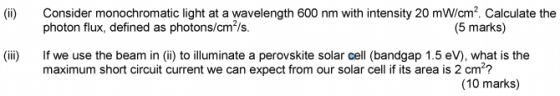 Consider monochromatic light at a wavelength 600 nm with intensity 20 mW/cm2. Calculate the photon flux, defined as photons/cm2/s. (ii) (5 marks) (ii) If we use the beam in (ii) to illuminate a perovskite solar cell (bandgap 1.5 eV), what is the maximum short circuit current we can expect from our solar cell if its area is 2 cm2? (10 marks)