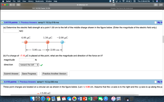 i Safari File Edit View History Bookmarks Window Help 23% D Thu 2:39:43 PM PHY 102/109 Chapter 15 W19 +3.41/10 points I Previous Answers sercp11 15.3.p.018.nva My N (a) Determine the electric field strength at a point 1.00 cm to the left of the middle charge shown in the figure below. (Enter the magnitude of the electric field only.) N/C 6.00 uC 1.50 uC 2.00 uC 3.00 cm 2.00 cm (b) If a charge of-7.15 magnitude is placed at this point, what are the magnitude and direction of the force on it? direction toward the let Submit Answer Save Progress Practice Another Version +5.1/10 points Previous Answers sercp11 15.3.p.030.nva My N Three point charges are located on a circular arc as shown in the figure below. (Let r= 4.08 cm. Assume that the +x-axis is to the right and the +y-axis is up along the +3.00 nC 3
