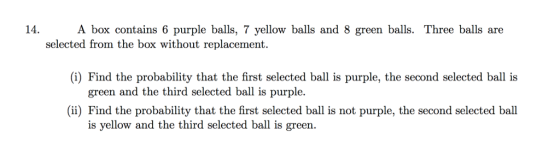 14. A box contains 6 purple balls, 7 yellow balls and 8 green balls. Three balls are selected from the box without replacement (i) Find the probability that the first selected ball is purple, the second selected ball is green and the third selected ball is purple. (ii) Find the probability that the first selected ball is not purple, the second selected ball is yellow and the third selected ball is green.