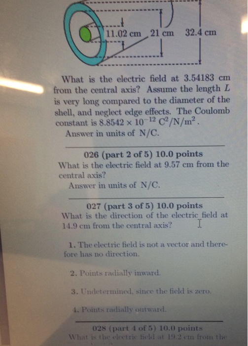 11.02 cm 21 cm 32.4 cm What is the electric field at 3.54183 cnm from the central axis? Assume the length L is very long compared to the diameter of the shell, and neglect edge effects. The Coulomb constant is 8.8542 x 10 C/N/m Answer in units of N/C. 026 (part 2 of 5) 10.0 points What is the electric field at 9.57 cm from the central axis? Answer in units of N/C 027 (part 3 of 5) 10.0 points What is the direction of the electric field at 14.9 cm from the central axis? 1. The electric field is not a vector and there- fore has no direction. 2. Points radially inward. 3. Undetermined, since the field is zero. 1. Points radially out ward. 028 (part 4 of 5) 10.0 points What is the electric field at 19.2 en from the