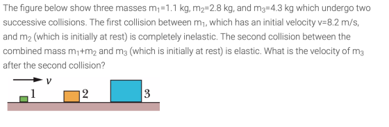 The figure below show three masses m1=1.1 kg, m2=2.8 kg, and m3=4.3 kg which undergo two successive collisions. The first col