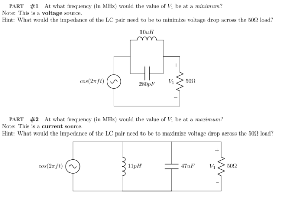 PART #1 At what frequency (in MHz) would the value of Vi be at a minimum? Note: This is a voltage source. Hint: What would the impedance of the LC pair need to be to minimize voltage drop across the 50Ω load? 10uH Vi 500 PART #2 At what frequency (in MHz) would the value of Vi be at a marinum? Note: This is a current source. Hint: what would the impedance of the LC pair need to be to maximize voltage drop across the 50Ω load? cos(2mft) 11pH