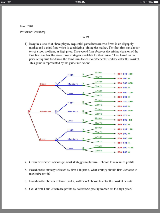 Pad 2:10 AM * 100% Econ 2201 Professor Greenberg HW #9 1) Imagine a one-shot, three-player, sequential game between two firms in an oligopoly market and a third firm which is considering joining the market. The first firm can choose to set a low, medium, or high price. The second firm observes the pricing decision of the first firm and has the same three strategies available for their price. Then, based on the price set by first two firms, the third firm decides to either enter and not enter this market. This game is represented by the game tree below Enter Dont Enter Dont Enter Dont Enter Dont Enter Dont Enter Dont Enter Dont Enter Dont Enter Dont 300 300 400 00 500 O 250 35o 350 400 600 0 200 40o 150 300 700 0 350 25o 350 600 400 0 300 300 200 375 375 0 200 50o -50 150 650 0 400 100 150 700 300 0 500 20o -50 650 150 0 200 200 -100 250 250 0 3 2 Medium 3 Ow 3 Medium 2 Medium 3 Low 3 Low 2 Medium 3 Low 3 a. Given first-mover advantage, what strategy should firm 1 choose to maximize profit? b. Based on the strategy selected by firm 1 in part a, what strategy should firm 2 choose to maximize profit? Based on the choices of firm 1 and 2, will firm 3 choose to enter this market or not? Could firm 1 and 2 increase profits by collusion/agreeing to each set the high price? c. d.