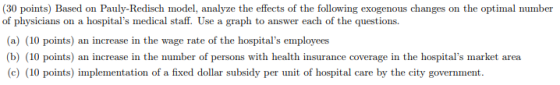 (30 points) Based on Pauly-Redisch model, analyze the effects of the following exogenous changes on the optimal number of physicians on a hospitals medical staff. Use a graph to answer each of the questions. (a) (10 points) an increase in the wage rate of the hospitals employees b) (10 points) an increase in the number of persons with health insurance coverage in the hospitals market area